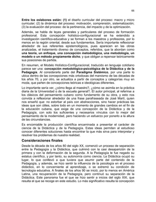 66
Entre los eslabones están: (1) el diseño curricular del proceso: macro y micro
curricular; (2) la dinámica del proceso: motivación, comprensión, sistematización;
(3) la evaluación del proceso: de la pertinencia, del impacto y de la optimización.
Además, se habla de leyes generales y particulares del proceso de formación
profesional. Esta concepción holístico-configuracional se ha extendido a
investigación científico-educativa y se forman a los maestros y profesores, por lo
menos en la región oriental, desde sus fundamentos. Sería importante reflexionar
alrededor de sus referentes epistemológicos, pues aparecen en las obras
analizadas, el tratamiento diverso de conceptos, referidos, que la abordan como
una teoría, un enfoque, una concepción metodológica, una metodología, un
modelo o un método propiamente dicho, y que obligan a repensar teóricamente
sus posiciones de partida.
En resumen, el Modelo Holístico-Configuracional, traducido en lenguaje cotidiano
parece ser una: concepción metodológico-psicológica de la Didáctica y de la
Pedagogía. Al considerarla parte del Paradigma Sistémico, por una parte lo
ubica dentro de las concepciones más ortodoxas del marxismo de las décadas de
los años 70, y por otro, se actualiza a partir de conceptos y categorías muy en
moda, que parten de concepciones teóricas e ideológicas diferentes.
Lo importante sería ver, ¿cómo llega al maestro?, ¿cómo se asimila en la práctica
diaria de la Universidad o de la escuela general?. El autor principal, al referirse a
los clásicos del pensamiento cubano como fundamento de su obra, y esto nos
convida a reflexionar alrededor de una frase parafraseada de José Martí, quien
nos enseñó que: no estorbar al país con abstracciones, sino hacer prácticas las
ideas que son útiles, sobre todo en un momento de grandes cambios en el fin de
la educación cubana, que exige de una concepción de la Didáctica y de la
Pedagogía, con solo los suficientes y necesarios vínculos con lo mejor del
pensamiento de la modernidad, pero haciendo un esfuerzo por ponerlo a la altura
de las circunstancias.
Es encomiable la producción científica encaminada a presentar el carácter de
ciencia de la Didáctica y de la Pedagogía. Estas ideas permiten al estudioso
conocer diferentes soluciones hasta encontrar la que más sirva para interpretar y
resolver los problemas de nuestra realidad.
Consideraciones finales
Desde la década de los años 80 del siglo XX, comenzó un proceso de separación
entre la Pedagogía y la Didáctica, que culminó con la casi desaparición de la
primera y con la deformación de la segunda. A la Pedagogía le fue negado su
estatus científico, y por tanto, su autonomía como ciencia. La Didáctica ocupó su
lugar, lo que conllevó a que tuviera que asumir parte del contenido de la
Pedagogía, y además, se hizo sentir la influencia de la psicología en el proceso
didáctico, en lo concerniente al aprendizaje, o se extremó su condición de
tecnología educativa. A finales de los años 90 se inició, por lo menos en América
Latina, una recuperación de la Pedagogía, pero continuó su separación de la
Didáctica. Este panorama fue el que se hizo sentir a inicios del siglo XXI, que
resulta el que se recoge en este estudio. Lo más significativo resulta la concepción
 