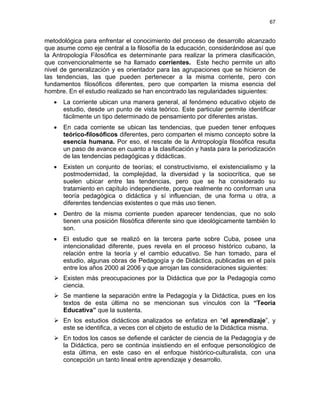67
metodológica para enfrentar el conocimiento del proceso de desarrollo alcanzado
que asume como eje central a la filosofía de la educación, considerándose así que
la Antropología Filosófica es determinante para realizar la primera clasificación,
que convencionalmente se ha llamado corrientes. Este hecho permite un alto
nivel de generalización y es orientador para las agrupaciones que se hicieron de
las tendencias, las que pueden pertenecer a la misma corriente, pero con
fundamentos filosóficos diferentes, pero que comparten la misma esencia del
hombre. En el estudio realizado se han encontrado las regularidades siguientes:
• La corriente ubican una manera general, al fenómeno educativo objeto de
estudio, desde un punto de vista teórico. Este particular permite identificar
fácilmente un tipo determinado de pensamiento por diferentes aristas.
• En cada corriente se ubican las tendencias, que pueden tener enfoques
teórico-filosóficos diferentes, pero comparten el mismo concepto sobre la
esencia humana. Por eso, el rescate de la Antropología filosófica resulta
un paso de avance en cuanto a la clasificación y hasta para la periodización
de las tendencias pedagógicas y didácticas.
• Existen un conjunto de teorías; el constructivismo, el existencialismo y la
postmodernidad, la complejidad, la diversidad y la sociocrítica, que se
suelen ubicar entre las tendencias, pero que se ha considerado su
tratamiento en capítulo independiente, porque realmente no conforman una
teoría pedagógica o didáctica y sí influencian, de una forma u otra, a
diferentes tendencias existentes o que más uso tienen.
• Dentro de la misma corriente pueden aparecer tendencias, que no solo
tienen una posición filosófica diferente sino que ideológicamente también lo
son.
• El estudio que se realizó en la tercera parte sobre Cuba, posee una
intencionalidad diferente, pues revela en el proceso histórico cubano, la
relación entre la teoría y el cambio educativo. Se han tomado, para el
estudio, algunas obras de Pedagogía y de Didáctica, publicadas en el país
entre los años 2000 al 2006 y que arrojan las consideraciones siguientes:
Existen más preocupaciones por la Didáctica que por la Pedagogía como
ciencia.
Se mantiene la separación entre la Pedagogía y la Didáctica, pues en los
textos de esta última no se mencionan sus vínculos con la “Teoría
Educativa” que la sustenta.
En los estudios didácticos analizados se enfatiza en “el aprendizaje”, y
este se identifica, a veces con el objeto de estudio de la Didáctica misma.
En todos los casos se defiende el carácter de ciencia de la Pedagogía y de
la Didáctica, pero se continúa insistiendo en el enfoque personológico de
esta última, en este caso en el enfoque histórico-culturalista, con una
concepción un tanto lineal entre aprendizaje y desarrollo.
 