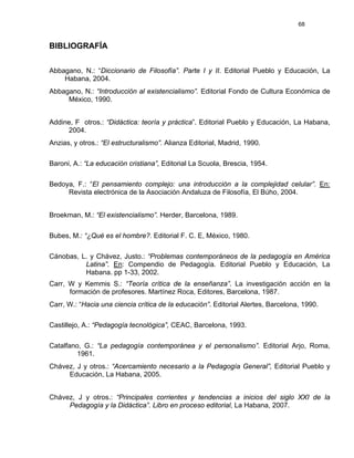 68
BIBLIOGRAFÍA
Abbagano, N.: “Diccionario de Filosofía”. Parte I y II. Editorial Pueblo y Educación, La
Habana, 2004.
Abbagano, N.: “Introducción al existencialismo”. Editorial Fondo de Cultura Económica de
México, 1990.
Addine, F otros.: “Didáctica: teoría y práctica”. Editorial Pueblo y Educación, La Habana,
2004.
Anzias, y otros.: “El estructuralismo”. Alianza Editorial, Madrid, 1990.
Baroni, A.: “La educación cristiana”, Editorial La Scuola, Brescia, 1954.
Bedoya, F.: “El pensamiento complejo: una introducción a la complejidad celular”. En:
Revista electrónica de la Asociación Andaluza de Filosofía, El Búho, 2004.
Broekman, M.: “El existencialismo”. Herder, Barcelona, 1989.
Bubes, M.: “¿Qué es el hombre?. Editorial F. C. E, México, 1980.
Cánobas, L. y Chávez, Justo.: “Problemas contemporáneos de la pedagogía en América
Latina”. En: Compendio de Pedagogía. Editorial Pueblo y Educación, La
Habana. pp 1-33, 2002.
Carr, W y Kemmis S.: “Teoría crítica de la enseñanza”. La investigación acción en la
formación de profesores. Martínez Roca, Editores, Barcelona, 1987.
Carr, W.: “Hacia una ciencia crítica de la educación”. Editorial Alertes, Barcelona, 1990.
Castillejo, A.: “Pedagogía tecnológica”, CEAC, Barcelona, 1993.
Catalfano, G.: “La pedagogía contemporánea y el personalismo”. Editorial Arjo, Roma,
1961.
Chávez, J y otros.: “Acercamiento necesario a la Pedagogía General”, Editorial Pueblo y
Educación, La Habana, 2005.
Chávez, J y otros.: “Principales corrientes y tendencias a inicios del siglo XXI de la
Pedagogía y la Didáctica”. Libro en proceso editorial, La Habana, 2007.
 