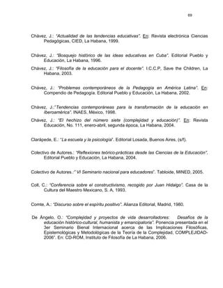 69
Chávez, J.: “Actualidad de las tendencias educativas”. En: Revista electrónica Ciencias
Pedagógicas, CIED, La Habana, 1999.
Chávez, J.: “Bosquejo histórico de las ideas educativas en Cuba”. Editorial Pueblo y
Educación, La Habana, 1996.
Chávez, J.: “Filosofía de la educación para el docente”. I.C.C.P, Save the Children, La
Habana, 2003.
Chávez, J.: “Problemas contemporáneos de la Pedagogía en América Latina”. En:
Compendio de Pedagogía. Editorial Pueblo y Educación, La Habana, 2002.
Chávez, J.:”Tendencias contemporáneas para la transformación de la educación en
Iberoamérica”. INAES, México, 1998.
Chávez, J.: “El hechizo del número siete (complejidad y educación)”. En: Revista
Educación, No. 111, enero-abril, segunda época, La Habana, 2004.
Clarápede, E.: “La escuela y la psicología”. Editorial Losada, Buenos Aires, (s/f).
Colectivo de Autores.: “Reflexiones teórico-prácticas desde las Ciencias de la Educación”.
Editorial Pueblo y Educación, La Habana, 2004.
Colectivo de Autores.:” VI Seminario nacional para educadores”. Tabloide, MINED, 2005.
Coll, C.: “Conferencia sobre el constructivismo, recogido por Juan Hidalgo”. Casa de la
Cultura del Maestro Mexicano, S. A, 1993.
Comte, A.: “Discurso sobre el espíritu positivo”. Alianza Editorial, Madrid, 1980.
De Ángelo, O.: “Complejidad y proyectos de vida desarrolladores: Desafíos de la
educación histórico-cultural, humanista y emancipatoria”. Ponencia presentada en el
3er Seminario Bienal Internacional acerca de las Implicaciones Filosóficas,
Epistemológicas y Metodológicas de la Teoría de la Complejidad, COMPLEJIDAD-
2006”. En: CD-ROM, Instituto de Filosofía de La Habana, 2006.
 