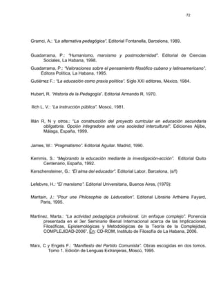 72
Gramci, A.: “La alternativa pedagógica”. Editorial Fontanella, Barcelona, 1989.
Guadarrama, P.: “Humanismo, marxismo y postmodernidad”. Editorial de Ciencias
Sociales, La Habana, 1998.
Guadarrama, P.: “Valoraciones sobre el pensamiento filosófico cubano y latinoamericano”.
Editora Política, La Habana, 1995.
Gutiérrez F.: “La educación como praxis política”. Siglo XXI editores, Mèxico, 1984.
Hubert, R. “Historia de la Pedagogía”. Editorial Armando R, 1970.
Ilich L, V.: “La instrucción pública”. Moscú, 1981.
Illán R, N y otros.: “La construcción del proyecto curricular en educación secundaria
obligatoria. Opción integradora ante una sociedad intercultural”. Ediciones Aljibe,
Málaga, España, 1999.
James, W.: “Pragmatismo”. Editorial Aguilar. Madrid, 1990.
Kemmis, S.: “Mejorando la educación mediante la investigación-acción”. Editorial Quito
Centenario, España, 1992.
Kerschensteiner, G.: “El alma del educador”. Editorial Labor, Barcelona, (s/f)
Lefebvre, H.: “El marxismo”. Editorial Universitaria, Buenos Aires, (1979):
Maritain, J.: “Pour une Philosophie de Lèducation”. Editorial Librairie Arthème Fayard,
Paris, 1995.
Martínez, Marta.: “La actividad pedagógica profesional. Un enfoque complejo”. Ponencia
presentada en el 3er Seminario Bienal Internacional acerca de las Implicaciones
Filosóficas, Epistemológicas y Metodológicas de la Teoría de la Complejidad,
COMPLEJIDAD-2006”. En: CD-ROM, Instituto de Filosofía de La Habana, 2006.
Marx, C y Engels F.: “Manifiesto del Partido Comunista”. Obras escogidas en dos tomos.
Tomo 1. Edición de Lenguas Extranjeras, Moscú, 1995.
 
