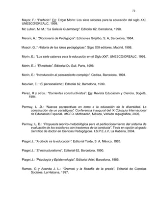 73
Mayor, F.: “Prefacio”. En: Edgar Morin: Los siete saberes para la educación del siglo XXI,
UNESCO/OREALC, 1999.
Mc Luhan, M. M.: “La Galaxia Gutemberg”. Editorial 62, Barcelona, 1990.
Merani, A.: “Diccionario de Pedagogía”. Ediciones Grijalbo, S. A, Barcelona, 1984.
Moacir, G.:” Historia de las ideas pedagógicas”. Siglo XXI editores, Madrid, 1998.
Morin, E.: “Los siete saberes para la educación en el Siglo XXI”. UNESCO/OREALC, 1999.
Morin, E..: “El método”. Editorial Du Suil, Paris, 1996.
Morin, E.: “Introducción al pensamiento complejo”, Gedisa, Barcelona, 1994.
Mounier, E.: “El personalismo”. Editorial 62, Barcelona, 1990.
Pérez, R y otros.: “Corrientes constructivistas”. En: Revista Educación y Ciencia, Bogotá,
1994.
Permuy, L .D.: “Nuevas perspectivas en torno a la educación de la diversidad. La
construcción de un paradigma”. Conferencia inaugural del IX Coloquio Internacional
de Educación Especial. IMCED. Michoacán, México, Versión taquigráfica, 2006.
Permuy, L. D.: “Propuesta teórico-metodológica para el perfeccionamiento del sistema de
evaluación de los escolares con trastornos de la conducta”. Tesis en opción al grado
científico de doctor en Ciencias Pedagógicas. I.S.P.E.J.V, La Habana, 2004.
Piaget J.: “A dónde va la educación”. Editorial Taide, S. A, México, 1983.
Piaget J.: “El estructuralismo”. Editorial 62, Barcelona. 1990.
Piaget J.: “Psicología y Epistemología”. Editorial Ariel, Barcelona, 1985.
Ramos, G y Acanda J. L.: “Gramsci y la filosofía de la praxis”. Editorial de Ciencias
Sociales, La Habana, 1997.
 