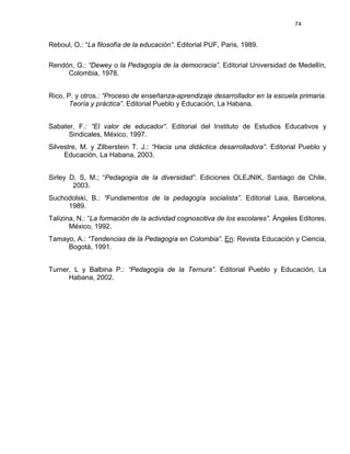74
Reboul, O.: “La filosofía de la educación”. Editorial PUF, Paris, 1989.
Rendón, G.: “Dewey o la Pedagogía de la democracia”. Editorial Universidad de Medellín,
Colombia, 1978.
Rico, P. y otros.: “Proceso de enseñanza-aprendizaje desarrollador en la escuela primaria.
Teoría y práctica”. Editorial Pueblo y Educación, La Habana.
Sabater, F.: “El valor de educador”. Editorial del Instituto de Estudios Educativos y
Sindicales, México, 1997.
Silvestre, M. y Zilberstein T. J.: “Hacia una didáctica desarrolladora”. Editorial Pueblo y
Educación, La Habana, 2003.
Sirley D. S, M.; “Pedagogía de la diversidad”. Ediciones OLEJNIK, Santiago de Chile,
2003.
Suchodolski, B.: “Fundamentos de la pedagogía socialista”. Editorial Laia, Barcelona,
1989.
Talízina, N.: “La formación de la actividad cognoscitiva de los escolares”. Ángeles Editores,
México, 1992.
Tamayo, A.: “Tendencias de la Pedagogía en Colombia”. En: Revista Educación y Ciencia,
Bogotá, 1991.
Turner, L y Balbina P.: “Pedagogía de la Ternura”. Editorial Pueblo y Educación, La
Habana, 2002.
 