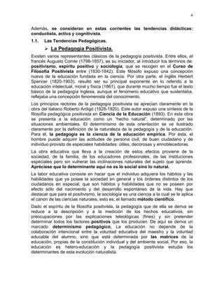 4
Además, se consideran en estas corrientes las tendencias didácticas:
conductista, activa y cognitivista.
1.1. Las Tendencias Pedagógicas.
La Pedagogía Positivista.
Existen varios representantes clásicos de la pedagogía positivista. Entre ellos, el
francés Augusto Comte (1798-1857), es su iniciador, al introducir los términos de:
positivismo, espíritu positivo y sociología, que se recogen en el Curso de
Filosofía Positivista entre (1830-1842). Este filósofo expuso una concepción
nueva de la educación fundada en la ciencia. Por otra parte, el inglés Herbert
Spencer (1820-1903), resultó ser su principal exponente en lo referido a la
educación intelectual, moral y física (1861), que durante mucho tiempo fue el texto
básico de la pedagogía inglesa, aunque el fenómeno educativo que sustentaba,
reflejaba una concepción fenomenista del conocimiento.
Los principios rectores de la pedagogía positivista se aprecian claramente en la
obra del italiano Roberto Ardigó (1828-1920). Este autor expuso una síntesis de la
filosofía pedagógica positivista en Ciencia de la Educación (1893). En esta obra
se presenta a la educación como un “hecho natural”, determinado por las
situaciones ambientales. El determinismo de esta orientación se ve ilustrado
claramente por la definición de la naturaleza de la pedagogía y de la educación.
Para él, la pedagogía es la ciencia de la educación empírica. Por ésta, el
hombre puede adquirir las actitudes de persona civil, de buen ciudadano y de
individuo provisto de especiales habilidades: útiles, decorosas y ennoblecedoras.
La obra educativa que lleva a la creación de estos efectos proviene de la
sociedad, de la familia, de los educadores profesionales, de las instituciones
especiales pero sin vulnerar las inclinaciones naturales del sujeto que aprende.
Apréciese que lo determinante aquí no es lo social sino lo natural.
La labor educativa consiste en hacer que el individuo adquiera los hábitos y las
habilidades que ya posee la sociedad en general y los órdenes distintos de los
ciudadanos en especial, que son hábitos y habilidades que no se poseen por
efecto sólo del nacimiento y del desarrollo espontáneo de la vida. Hay que
destacar que para el positivismo, la sociología es una ciencia a la cual se le aplica
el canon de las ciencias naturales, esto es; el llamado método científico.
Dado el espíritu de la filosofía positivista, la pedagogía que de ella se deriva se
reduce a la descripción y a la medición de los hechos educativos, sin
preocupaciones por las explicaciones teleológicas (fines) y sin pretender
determinar todos los factores positivos que los producen. De aquí se deriva un
marcado determinismo pedagógico. La educación no depende de la
colaboración intencional entre la voluntad educativa del maestro y la voluntad
educable del alumno, sino que está determinada por las matrices de la
educación, propias de la constitución individual y del ambiente social. Por eso, la
educación es hetero-educación y la pedagogía positivista estudia los
determinantes de esta evolución naturalista.
 