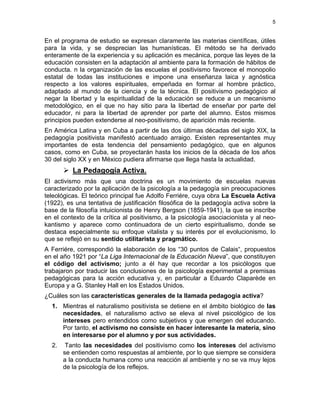 5
En el programa de estudio se expresan claramente las materias científicas, útiles
para la vida, y se desprecian las humanísticas. El método se ha derivado
enteramente de la experiencia y su aplicación es mecánica, porque las leyes de la
educación consisten en la adaptación al ambiente para la formación de hábitos de
conducta. n la organización de las escuelas el positivismo favorece el monopolio
estatal de todas las instituciones e impone una enseñanza laica y agnóstica
respecto a los valores espirituales, empeñada en formar al hombre práctico,
adaptado al mundo de la ciencia y de la técnica. El positivismo pedagógico al
negar la libertad y la espiritualidad de la educación se reduce a un mecanismo
metodológico, en el que no hay sitio para la libertad de enseñar por parte del
educador, ni para la libertad de aprender por parte del alumno. Estos mismos
principios pueden extenderse al neo-positivismo, de aparición más reciente.
En América Latina y en Cuba a partir de las dos últimas décadas del siglo XIX, la
pedagogía positivista manifestó acentuado arraigo. Existen representantes muy
importantes de esta tendencia del pensamiento pedagógico, que en algunos
casos, como en Cuba, se proyectarán hasta los inicios de la década de los años
30 del siglo XX y en México pudiera afirmarse que llega hasta la actualidad.
La Pedagogía Activa.
El activismo más que una doctrina es un movimiento de escuelas nuevas
caracterizado por la aplicación de la psicología a la pedagogía sin preocupaciones
teleológicas. El teórico principal fue Adolfo Ferriére, cuya obra La Escuela Activa
(1922), es una tentativa de justificación filosófica de la pedagogía activa sobre la
base de la filosofía intuicionista de Henry Bergson (1859-1941), la que se inscribe
en el contexto de la crítica al positivismo, a la psicología asociacionista y al neo-
kantismo y aparece como continuadora de un cierto espiritualismo, donde se
destaca especialmente su enfoque vitalista y su interés por el evolucionismo, lo
que se reflejó en su sentido utilitarista y pragmático.
A Ferriére, correspondió la elaboración de los “30 puntos de Calais“, propuestos
en el año 1921 por “La Liga Internacional de la Educación Nueva”, que constituyen
el código del activismo; junto a él hay que recordar a los psicólogos que
trabajaron por traducir las conclusiones de la psicología experimental a premisas
pedagógicas para la acción educativa y, en particular a Eduardo Claparède en
Europa y a G. Stanley Hall en los Estados Unidos.
¿Cuáles son las características generales de la llamada pedagogía activa?
1. Mientras el naturalismo positivista se detiene en el ámbito biológico de las
necesidades, el naturalismo activo se eleva al nivel psicológico de los
intereses pero entendidos como subjetivos y que emergen del educando.
Por tanto, el activismo no consiste en hacer interesante la materia, sino
en interesarse por el alumno y por sus actividades.
2. Tanto las necesidades del positivismo como los intereses del activismo
se entienden como respuestas al ambiente, por lo que siempre se considera
a la conducta humana como una reacción al ambiente y no se va muy lejos
de la psicología de los reflejos.
 
