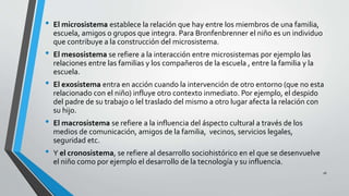 • El microsistema establece la relación que hay entre los miembros de una familia,
escuela, amigos o grupos que integra. Para Bronfenbrenner el niño es un individuo
que contribuye a la construcción del microsistema.
• El mesosistema se refiere a la interacción entre microsistemas por ejemplo las
relaciones entre las familias y los compañeros de la escuela , entre la familia y la
escuela.
• El exosistema entra en acción cuando la intervención de otro entorno (que no esta
relacionado con el niño) influye otro contexto inmediato. Por ejemplo, el despido
del padre de su trabajo o lel traslado del mismo a otro lugar afecta la relación con
su hijo.
• El macrosistema se refiere a la influencia del áspecto cultural a través de los
medios de comunicación, amigos de la familia, vecinos, servicios legales,
seguridad etc.
• Y el cronosistema, se refiere al desarrollo sociohistórico en el que se desenvuelve
el niño como por ejemplo el desarrollo de la tecnología y su influencia.
16
 