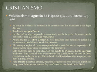  Voluntarismo: Agustín de Hipona (354-430), Lutero (1483-
  1546)

   Se trata de ordenar la conducta de acuerdo con los mandatos y las leyes
      divinas.
     Tendencia neoplatónica.
     La libertad es algo propio de la voluntad y no de la razón. La razón puede
      conocer el bien y la voluntad rechazarlo.
     Abandonados al libre albedrío, nos alejamos del auténtico camino y
      terminamos perdidos en los vicios y errores.
     El amor que aspira a lo eterno no puede hallar satisfacción en lo pasajero. El
      hombre debe optar entre lo pasajero y lo definitivo.
     Solo podemos salir de esta situación con ayuda de Dios, mediante la gracia
      espiritual. Para hacer el bien se requieren dos condiciones: un don de Dios,
      consistente en la gracia, y el libre arbitrio. La libertad consiste en poder usar
      bien el libre albedrío.
     Para Lutero nuestros errores, pecados y equivocaciones morales significan
      muy poco. Solo cuenta nuestra fe y confianza en la misericordia divina.
                                                                                          10
 