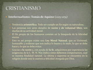  Intelectualismo: Tomás de Aquino (1225-1274)


   Tendencia aristotélica. Todo ser cumple un fin según su naturaleza.
   Las personas son seres dotados de razón y de voluntad libre, son
    dueñas de su actividad moral.
   El fin propio de los humanos consiste en la búsqueda de la felicidad
    eterna.
   Esto es así porque existe una Ley Moral Natural, que es Universal,
    Inmutable y evidente que nos indica lo bueno y lo malo, lo que se debe
    hacer y lo que se debe evitar.
   Gracias a la razón y, con ayuda de la fe, adquirimos por experiencia las
    exigencias de la L. M. N. Nos indica cómo debemos comportarnos, cuál
    es nuestra finalidad natural. La última y suprema se encuentra en la
    religión donde está la auténtica felicidad otorgada por Dios.

                                                                               11
 