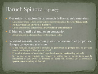  Mecanicismo racionalista: ausencia de libertad en la naturaleza.
    La causa primera (Dios) actúa también por imperativo de ese orden causal.
    No hay voluntad libre en el hombre.
    La naturaleza está determinada matemática-causalmente.

 El bien es lo útil y el mal es su contrario.
      Actuar conforme a la razón hace ver lo útil para todos.

 La virtud consiste en actuar y vivir conservando el propio ser.
  Hay que conocerse a sí mismo.
    El ser humano se guía por el impulso de preservar su propio ser, no por una
     moral que busque el bien y evite el mal.
    El ser de toda cosa es “connatus” impulso de conservación (ley natural).
    Ser lo que se es, consiste en conocer la unión que la mente tiene con la
     naturaleza y con Dios. El hombre es parte del sistema de la necesidad
     (panteísmo; modos y atributos).


                                                                                   12
 