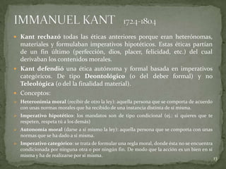  Kant rechazó todas las éticas anteriores porque eran heterónomas,
  materiales y formulaban imperativos hipotéticos. Estas éticas partían
  de un fin último (perfección, dios, placer, felicidad, etc.) del cual
  derivaban los contenidos morales.
 Kant defendió una ética autónoma y formal basada en imperativos
  categóricos. De tipo Deontológico (o del deber formal) y no
  Teleológica (o del la finalidad material).
 Conceptos:
 Heteronimia moral (recibir de otro la ley): aquella persona que se comporta de acuerdo
   con unas normas morales que ha recibido de una instancia distinta de sí misma.
 Imperativo hipotético: los mandatos son de tipo condicional (ej.: si quieres que te
   respeten, respeta tú a los demás)
 Autonomía moral (darse a sí mismo la ley): aquella persona que se comporta con unas
   normas que se ha dado a sí misma.
 Imperativo categórico: se trata de formular una regla moral, donde ésta no se encuentra
   condicionada por ninguna otra o por ningún fin. De modo que la acción es un bien en sí
   misma y ha de realizarse por sí misma.
                                                                                            13
 
