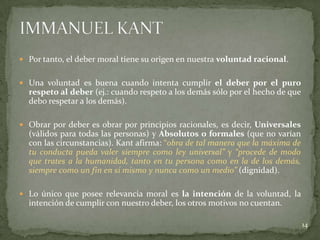  Por tanto, el deber moral tiene su origen en nuestra voluntad racional.


 Una voluntad es buena cuando intenta cumplir el deber por el puro
  respeto al deber (ej.: cuando respeto a los demás sólo por el hecho de que
  debo respetar a los demás).

 Obrar por deber es obrar por principios racionales, es decir, Universales
  (válidos para todas las personas) y Absolutos o formales (que no varían
  con las circunstancias). Kant afirma: “obra de tal manera que la máxima de
  tu conducta pueda valer siempre como ley universal” y “procede de modo
  que trates a la humanidad, tanto en tu persona como en la de los demás,
  siempre como un fin en sí mismo y nunca como un medio” (dignidad).

 Lo único que posee relevancia moral es la intención de la voluntad, la
  intención de cumplir con nuestro deber, los otros motivos no cuentan.

                                                                               14
 