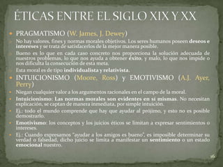  PRAGMATISMO (W. James, J. Dewey)
o No hay valores, fines y normas morales objetivos. Los seres humanos poseen deseos e
  intereses y se trata de satisfacerlos de la mejor manera posible.
o Bueno es lo que en cada caso concreto nos proporciona la solución adecuada de
  nuestros problemas, lo que nos ayuda a obtener éxito, y malo, lo que nos impide o
  nos dificulta la consecución de esta meta.
o Esta moral es de tipo individualista y relativista.
 INTUICIONISMO (Moore, Ross) y EMOTIVISMO (A.J. Ayer,
    Perry)
   Niegan cualquier valor a los argumentos racionales en el campo de la moral.
   Intuicionismo: Las normas morales son evidentes en sí mismas. No necesitan
    explicación, se captan de manera inmediata, por simple intuición.
   Ej.: todo el mundo comprende que hay que ayudar al prójimo, y esto no es posible
    demostrarlo.
   Emotivismo: los conceptos y los juicios éticos se limitan a expresar sentimientos o
    intereses.
   Ej.: Cuando expresamos “ayudar a los amigos es bueno”, es imposible determinar su
    verdad o falsedad, dicho juicio se limita a manifestar un sentimiento o un estado
    emocional nuestro.

                                                                                          16
 