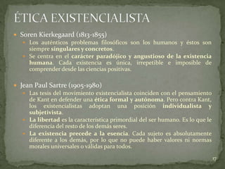  Soren Kierkegaard (1813-1855)
    Los auténticos problemas filosóficos son los humanos y éstos son
     siempre singulares y concretos.
    Se centra en el carácter paradójico y angustioso de la existencia
     humana. Cada existencia es única, irrepetible e imposible de
     comprender desde las ciencias positivas.

 Jean Paul Sartre (1905-1980)
    Las tesis del movimiento existencialista coinciden con el pensamiento
     de Kant en defender una ética formal y autónoma. Pero contra Kant,
     los existencialistas adoptan una posición individualista y
     subjetivista.
    La libertad es la característica primordial del ser humano. Es lo que le
     diferencia del resto de los demás seres.
    La existencia precede a la esencia. Cada sujeto es absolutamente
     diferente a los demás, por lo que no puede haber valores ni normas
     morales universales o válidas para todos.
                                                                                17
 