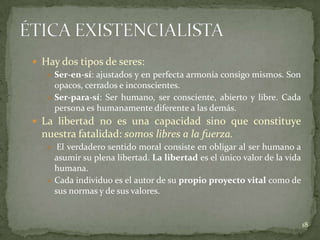  Hay dos tipos de seres:
    Ser-en-sí: ajustados y en perfecta armonía consigo mismos. Son
     opacos, cerrados e inconscientes.
    Ser-para-sí: Ser humano, ser consciente, abierto y libre. Cada
     persona es humanamente diferente a las demás.
 La libertad no es una capacidad sino que constituye
  nuestra fatalidad: somos libres a la fuerza.
    El verdadero sentido moral consiste en obligar al ser humano a
     asumir su plena libertad. La libertad es el único valor de la vida
     humana.
    Cada individuo es el autor de su propio proyecto vital como de
     sus normas y de sus valores.


                                                                          18
 