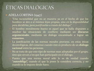  ADELA CORTINA (1947)
   “Una racionalidad que no se muestra ya en el hecho de que los
    hombres se den a sí mismos leyes propias, sino en la disponibilidad
    para decidirlas, para justificarlas a través del diálogo”
   El hombre moralmente bueno es aquel que se halla dispuesto a
    resolver las situaciones de conflicto mediante un discurso
    argumentado, mediante un diálogo encaminado a lograr un
    consenso.
   La justificación de las normas morales proviene, en estas éticas
    deontológicas, del consenso cuando éste es producto de un diálogo
    racional entre las personas.
   No se trata de que este tipo de normas sean adoptadas por el grupo,
    sino que sirvan a los que han participado en el diálogo.
   Puesto que una norma moral sólo lo es de verdad cuando
    “autoobliga”, cuando el que la posee la considera correcta, y no
    cuando se le impone desde fuera.
                                                                          20
 