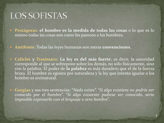  Protágoras: el hombre es la medida de todas las cosas o lo que es lo
  mismo todas las cosas son como les parecen a los hombres.

 Antifonte: Todas las leyes humanas son meras convenciones.


 Calicles y Trasímaco: La ley es del más fuerte; es decir, la autoridad
  corresponde al que se sobrepone sobre los demás, no sólo físicamente, sino
  con la palabra. El poder de la palabra es más duradero que el de la fuerza
  bruta. El hombre es egoísta por naturaleza y la ley que intenta igualar a los
  hombre es antinatural.

 Gorgias y sus tres sentencias: “Nada existe”. “Si algo existiera no podría ser
  conocido por el hombre”. “Si algo existente pudiese ser conocido, sería
  imposible expresarlo con el lenguaje a otro hombre”.


                                                                                   3
 