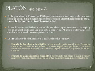  En la gran obra de Platón, los Diálogos, no se encuentra un tratado concreto
  sobre la ética. Sin embargo, sus escritos poseen un profundo sentido moral
  (mito de la caverna, mito del carro alado).

 El ser humano se define a través de su alma, que preexiste al cuerpo y
  continúa existiendo una vez que éste desaparece. Al caer del demiurgo son
  condenadas a residir en cuerpos materiales.

 La metafísica de Platón divide la realidad en dos mundos:

    Mundo de las ideas o inteligible: a este mundo pertenece el alma. Auténtico
      mundo real, donde se encuentran los seres espirituales perfectos y las ideas
      modelos de todo lo material. Las ideas más importantes son: la justicia, la belleza
      y el Bien.

    Mundo de las cosas o de lo sensible: a este mundo pertenece el cuerpo. Falso y
      aparente, mundo de las sombras de los entes materiales corruptos e imperfectos.


                                                                                        5
 