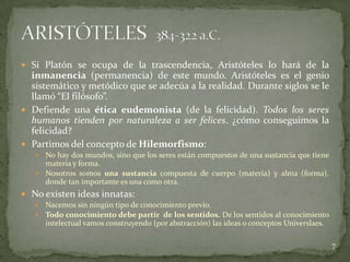  Si Platón se ocupa de la trascendencia, Aristóteles lo hará de la
  inmanencia (permanencia) de este mundo. Aristóteles es el genio
  sistemático y metódico que se adecúa a la realidad. Durante siglos se le
  llamó “El filósofo”.
 Defiende una ética eudemonista (de la felicidad). Todos los seres
  humanos tienden por naturaleza a ser felices. ¿cómo conseguimos la
  felicidad?
 Partimos del concepto de Hilemorfismo:
    No hay dos mundos, sino que los seres están compuestos de una sustancia que tiene
     materia y forma.
    Nosotros somos una sustancia compuesta de cuerpo (materia) y alma (forma),
     donde tan importante es una como otra.
 No existen ideas innatas:
      Nacemos sin ningún tipo de conocimiento previo.
      Todo conocimiento debe partir de los sentidos. De los sentidos al conocimiento
       intelectual vamos construyendo (por abstracción) las ideas o conceptos Universlaes.

                                                                                             7
 
