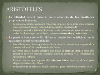  La felicidad deberá buscarse en el ejercicio de las facultades
  propiamente humanas:
    Tenemos facultades comunes con otras especies. Pero otras son exclusivas
     (entendimiento, razón, voluntad, imaginación, creatividad).
    Luego la auténtica felicidad humana ha de proceder del ejercicio correcto
     de las facultades que nos definen como seres naturales y racionales.
 La persona busca como fin último su propio bien o felicidad en la
  realización de sus potencialidades.
    Los hábitos o acciones que determinan nuestro carácter van empujando a
     nuestra voluntad de una determinada forma.
    La virtud será el hábito selectivo que busca el término medio entre dos
     extremos (defecto-exceso). Ejemplo: entre la cobardía y la temeridad se
     encuentra la valentía.
    Es selectivo por que requiere del esfuerzo intelectual (prudencia) para
     elegir correctamente el bien.
    Se requiere de un esfuerzo moral continuo , pues lo fácil es caer en el vicio.
                                                                                      8
 