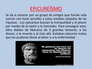 EPICUREÍSMO
Se da a conocer por un grupo de amigos que hacían vida
común con total sencillez y estos estaban alejados de las
riquezas . Los epicúreos buscan la tranquilidad y el placer
por medio de la razón y la honradez. Para conseguir esto,
ellos debían de liberarse de 3 grandes temores: a los
dioses, a la muerte y al más allá. Evitaban placeres malos
que les pudieran llevar al dolor o a la enfermedad.
 