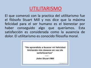 UTILITARISMO
El que comenzó con la practica del utilitarismo fue
el filósofo Stuart Mill y nos dice que la máxima
felicidad para el ser humano es el bienestar por
haber conseguido algo que queríamos. Esta
satisfacción es considerada como la ausencia de
dolor. El utilitarismo es conocido filosofia moral.
 