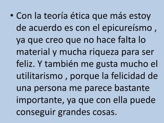 • Con la teoría ética que más estoy
de acuerdo es con el epicureísmo ,
ya que creo que no hace falta lo
material y mucha riqueza para ser
feliz. Y también me gusta mucho el
utilitarismo , porque la felicidad de
una persona me parece bastante
importante, ya que con ella puede
conseguir grandes cosas.
 