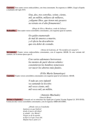 Cuarteto: Son cuatro versos endecasílabos, con rima consonante. Su esquema es ABBA. Llegó a España
a mediados del siglo XVI.

                            Una, dos, tres estrellas, veinte, ciento,
                            mil, un millón, millares de millares,
                            ¡válgame Dios, que tienen mis pesares
                            su retrato en el alto firmamento!.

                               (Diego de Silva y Mendoza, conde de Salinas)
Redondilla: Son cuatro versos octosílabos consonantes, con esquema igual al cuarteto.

                            Un galán enamorado
                            de mal de amores a muerto,
                            y el efecto ha descubierto
                            que era dolor de costado.

                                          (Alonso de Ledesma, de "En metáfora de sangría")
Serventesio: Cuatro versos endecasílabos consonantes, con el esquema ABAB. Es una variante del
cuarteto, de la misma época que él.

                            Con varios ademanes horrorosos
                            los montes de parir dieron señales:
                            consintieron los hombres temerosos
                            ver nacer los abortos más fatales.

                                           (Félix María Samaniego)
Cuarteta: Cuatro versos octosílabos consonantes con esquema igual al serventesio: ABAB.

                            Y todo un coro infantil
                            va cantando la lección:
                            mil veces ciento, mil;
                            mil veces mil, un millón.

                                            (Antonio Machado)
                                            (Juan de Mena)
Décima o Espinela: Llamada así su estructura fue fijada por el poeta Vicente Espinel (S. XVI-XVII).
Consta de diez versos octosílabos consonantes, con el esquema ABBAACCDDC.

                             ¿Dónde está ya el mediodía
                     luminoso en que Gabriel
                     desde el marco del dintel
                     te saludó: -Ave María?.
                     Virgen ya de la agonía,
                     tu hijo es el que cruza ahí.
                     Déjame hacer junto a ti
 