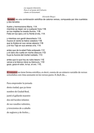 ese augusto itinerario.
                               Para ir al monte del Calvario
                               cítame en Getsemaní.

                                                         (Gerardo Diego)
 Soneto: es una combinación estrófica de catorce versos, compuesta por dos cuartetos
y dos tercetos

Ilustre y hermosísima María, 11A
mientras se dejan ver a cualquier hora 11B
en tus mejillas la rosada Aurora, 11B
Febo en tus ojos y en tu frente el día, 11A

y mientras con gentil descortesía 11A
mueve el viento la hebra voladora 11B
que la Arabia en sus venas atesora 11B
y el rico Tajo en sus arenas cría; 11A

antes que de la edad Febo eclipsado 11C
y el claro día vuelto en noche obscura 11D
huya la Aurora del mortal nublado; 11C

antes que lo que hoy es rubio tesoro 11E
venza a la blanca nieve su blancura, 11D
goza, goza el color, la luz, el oro. 11E.
	
  

El	
  romance	
  no	
  tiene	
  forma	
  estrófica,	
  es	
  decir,	
  consta	
  de	
  un	
  número	
  variable	
  de	
  versos	
  
octosílabos	
  con	
  rima	
  asonante	
  en	
  los	
  versos	
  pares.	
  8-­‐,8a,8-­‐,8a….	
  
	
  
Para	
  emprender	
  la	
  jornada	
  
desta	
  ciudad,	
  que	
  ya	
  tiene	
  
nombre	
  de	
  Ciudad	
  Real,	
  
juntó	
  el	
  gallardo	
  maestre	
  
dos	
  mil	
  lucidos	
  infantes	
  
de	
  sus	
  vasallos	
  valientes,	
  
y	
  trescientos	
  de	
  a	
  caballo	
  
de	
  seglares	
  y	
  de	
  freiles....	
  
	
  

	
  
 