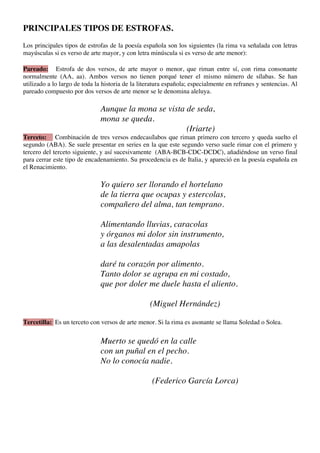 PRINCIPALES TIPOS DE ESTROFAS.
Los principales tipos de estrofas de la poesía española son los siguientes (la rima va señalada con letras
mayúsculas si es verso de arte mayor, y con letra minúscula si es verso de arte menor):

Pareado: Estrofa de dos versos, de arte mayor o menor, que riman entre sí, con rima consonante
normalmente (AA, aa). Ambos versos no tienen porqué tener el mismo número de sílabas. Se han
utilizado a lo largo de toda la historia de la literatura española; especialmente en refranes y sentencias. Al
pareado compuesto por dos versos de arte menor se le denomina aleluya.

                               Aunque la mona se vista de seda,
                               mona se queda.
                                                       (Iriarte)
Terceto: Combinación de tres versos endecasílabos que riman primero con tercero y queda suelto el
segundo (ABA). Se suele presentar en series en la que este segundo verso suele rimar con el primero y
tercero del terceto siguiente, y así sucesivamente (ABA-BCB-CDC-DCDC), añadiéndose un verso final
para cerrar este tipo de encadenamiento. Su procedencia es de Italia, y apareció en la poesía española en
el Renacimiento.

                               Yo quiero ser llorando el hortelano
                               de la tierra que ocupas y estercolas,
                               compañero del alma, tan temprano.

                               Alimentando lluvias, caracolas
                               y órganos mi dolor sin instrumento,
                               a las desalentadas amapolas

                               daré tu corazón por alimento.
                               Tanto dolor se agrupa en mi costado,
                               que por doler me duele hasta el aliento.

                                                  (Miguel Hernández)

Tercetilla: Es un terceto con versos de arte menor. Si la rima es asonante se llama Soledad o Solea.

                               Muerto se quedó en la calle
                               con un puñal en el pecho.
                               No lo conocía nadie.

                                                   (Federico García Lorca)
 