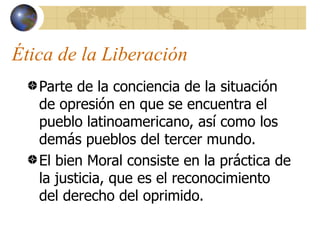 Ética de la Liberación
   Parte de la conciencia de la situación
   de opresión en que se encuentra el
   pueblo latinoamericano, así como los
   demás pueblos del tercer mundo.
   El bien Moral consiste en la práctica de
   la justicia, que es el reconocimiento
   del derecho del oprimido.
 