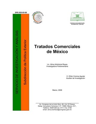 SPE-ISS-05-08




                                                                                                                         CENTRO DE DOCUMENTACIÓN,
                                                                                                                           INFORMACIÓN Y ANÁLISIS
SERVICIO DE INVESTIGACIÓN Y ANÁLISIS

                                       Subdirección de Política Exterior




                                                                           Tratados Comerciales
                                                                                 de México

                                                                                         Lic. Alma Arámbula Reyes
                                                                                        Investigadora Parlamentaria




                                                                                                                   C. Efrén Corona Aguilar
                                                                                                                   Auxiliar de Investigación




                                                                                                Marzo, 2008




                                                                           _________________________________________
                                                                              Av. Congreso de la Unión Núm. 66, Col. El Parque,
                                                                             Deleg. Venustiano Carranza; C.P. 15969. México, D.F.,
                                                                                    Teléfono: 56281300 ext. 4711; Fax: 4726
                                                                                    email: alma.arambula@congreso.gob.mx
 