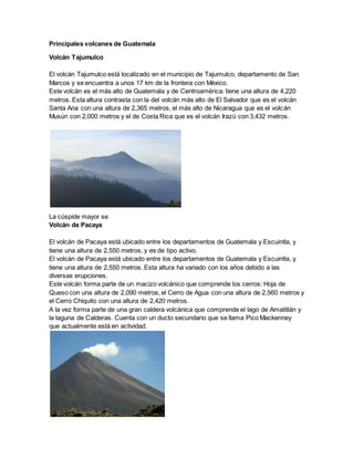 Principales volcanes de Guatemala
Volcán Tajumulco
El volcán Tajumulco está localizado en el municipio de Tajumulco, departamento de San
Marcos y se encuentra a unos 17 km de la frontera con México.
Este volcán es el más alto de Guatemala y de Centroamérica: tiene una altura de 4,220
metros. Esta altura contrasta con la del volcán más alto de El Salvador que es el volcán
Santa Ana con una altura de 2,365 metros, el más alto de Nicaragua que es el volcán
Musún con 2,000 metros y el de Costa Rica que es el volcán Irazú con 3,432 metros.
La cúspide mayor se
Volcán de Pacaya
El volcán de Pacaya está ubicado entre los departamentos de Guatemala y Escuintla, y
tiene una altura de 2,550 metros, y es de tipo activo.
El volcán de Pacaya está ubicado entre los departamentos de Guatemala y Escuintla, y
tiene una altura de 2,550 metros. Esta altura ha variado con los años debido a las
diversas erupciones.
Este volcán forma parte de un macizo volcánico que comprende los cerros: Hoja de
Queso con una altura de 2,090 metros, el Cerro de Agua con una altura de 2,560 metros y
el Cerro Chiquito con una altura de 2,420 metros.
A la vez forma parte de una gran caldera volcánica que comprende el lago de Amatitlán y
la laguna de Calderas. Cuenta con un ducto secundario que se llama Pico Mackenney
que actualmente está en actividad.
 