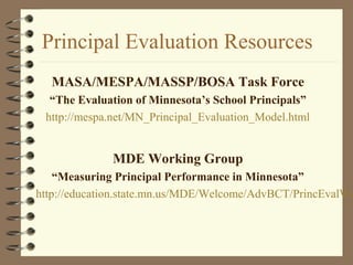 Principal Evaluation Resources
MASA/MESPA/MASSP/BOSA Task Force
“The Evaluation of Minnesota’s School Principals”
http://mespa.net/MN_Principal_Evaluation_Model.html
MDE Working Group
“Measuring Principal Performance in Minnesota”
http://education.state.mn.us/MDE/Welcome/AdvBCT/PrincEvalWo
 