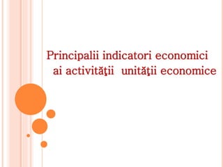 Principalii indicatori economici
ai activităţii unităţii economice
 