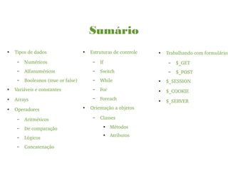 Sumário
●
Tipos de dados
– Numéricos
– Alfanuméricos
– Booleanos (true or false)
●
Variáveis e constantes
●
Arrays
●
Operadores
– Aritméticos
– De comparação
– Lógicos
– Concatenação
●
Estruturas de controle
– If
– Switch
– While
– For
– Foreach
●
Orientação a objetos
– Classes
●
Métodos
●
Atributos
●
Trabalhando com formulários
– $_GET
– $_POST
●
$_SESSION
●
$_COOKIE
●
$_SERVER
 