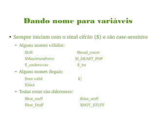 Dando nome para variáveis
●
Sempre iniciam com o sinal cifrão ($) e são case­sensitive
– Alguns nomes válidos:
$bill                                        $head_count
$MaximumForce                   $I_HEART_PHP
$_underscore                          $_int
– Alguns nomes ilegais:
$not valid                                $|
$3wa
– Todas estas são diferentes:
$hot_stuff                   $Hot_stuff
$hot_Stuff                     $HOT_STUFF
 