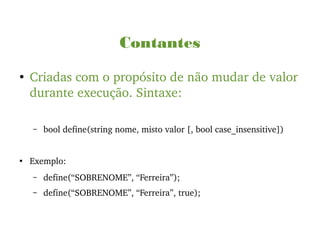 Contantes
●
Criadas com o propósito de não mudar de valor 
durante execução. Sintaxe:
– bool define(string nome, misto valor [, bool case_insensitive])
●
Exemplo:
– define(“SOBRENOME”, “Ferreira”);
– define(“SOBRENOME”, “Ferreira”, true);
 