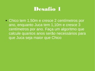 Desafio 1
 Chico tem 1,50m e cresce 2 centímetros por
ano, enquanto Juca tem 1,10m e cresce 3
centímetros por ano. Faça um algoritmo que
calcule quantos anos serão necessários para
que Juca seja maior que Chico
 
