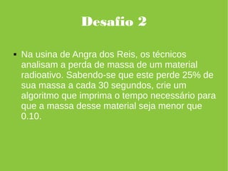 Desafio 2
 Na usina de Angra dos Reis, os técnicos
analisam a perda de massa de um material
radioativo. Sabendo-se que este perde 25% de
sua massa a cada 30 segundos, crie um
algoritmo que imprima o tempo necessário para
que a massa desse material seja menor que
0.10.
 