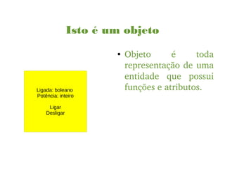 Isto é um objeto
●
Objeto  é  toda 
representação de uma 
entidade  que  possui 
funções e atributos.Ligada: boleano
Potência: inteiro
Ligar
Desligar
 