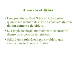 A variável $this
●
Uma pseudo variável $this está disponível 
quando um método da classe é chamado dentro 
de um contexto de objeto.
●
Sua implementação normalmente se encontra 
dentro do escopo de um método.
●
$this é uma referência para o objeto que 
chama o método ou o atributo.
 