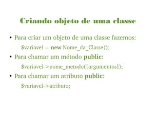 Criando objeto de uma classe
●
Para criar um objeto de uma classe fazemos:
$variavel = new Nome_da_Classe();
●
Para chamar um método public:
$variavel­>nome_metodo([argumentos]);
●
Para chamar um atributo public:
$variavel­>atributo;
 