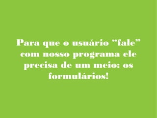 Para que o usuário “fale”
com nosso programa ele
precisa de um meio: os
formulários!
 