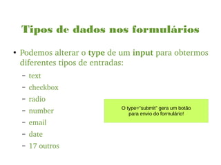 Tipos de dados nos formulários
●
Podemos alterar o type de um input para obtermos 
diferentes tipos de entradas:
– text
– checkbox
– radio
– number
– email
– date
– 17 outros
O type=”submit” gera um botão
para envio do formulário!
 