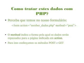 Como tratar estes dados com
PHP?
●
Perceba que temos no nosso formulário:
<form action=“receber_dados.php” method=“post”>
●
O method indica a forma pela qual os dados serão 
repassados para a página indicada em action.
●
Para isso conheçamos os métodos POST e GET
 