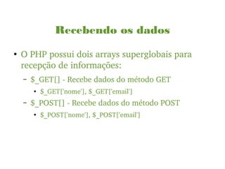 Recebendo os dados
●
O PHP possui dois arrays superglobais para 
recepção de informações:
– $_GET[] ­ Recebe dados do método GET
● $_GET['nome'], $_GET['email']
– $_POST[] ­ Recebe dados do método POST
●
$_POST['nome'], $_POST['email']
 