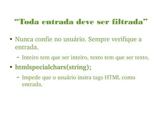 “Toda entrada deve ser filtrada”
●
Nunca confie no usuário. Sempre verifique a 
entrada.
– Inteiro tem que ser inteiro, texto tem que ser texto.
●
htmlspecialchars(string);
– Impede que o usuário insira tags HTML como 
entrada.
 