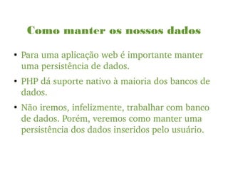 Como manter os nossos dados
●
Para uma aplicação web é importante manter 
uma persistência de dados. 
●
PHP dá suporte nativo à maioria dos bancos de 
dados.
●
Não iremos, infelizmente, trabalhar com banco 
de dados. Porém, veremos como manter uma 
persistência dos dados inseridos pelo usuário.
 