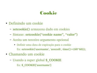 Cookie
●
Definindo um cookie
– setcookie() armazena dado em cookies
– Sintaxe: setcookie(“cookie name”, “valor”)
– Aceita um terceiro argumento opcional
●
Definir uma data de expiração para o cookie
Ex: setcookie('username', 'asscssh', time()+(60*60));
●
Chamando um cookie
– Usando a super global $_COOKIE
Ex: $_COOKIE['username']
 