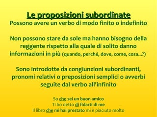 Le proposizioni subordinateLe proposizioni subordinate
Possono avere un verbo di modo finito o indefinito
Non possono stare da sole ma hanno bisogno della
reggente rispetto alla quale di solito danno
informazioni in più (quando, perché, dove, come, cosa...?)
Sono introdotte da congiunzioni subordinanti,
pronomi relativi o preposizioni semplici o avverbi
seguite dal verbo all'infinito
So che sei un buon amico
Ti ho detto di fidarti di me
Il libro che mi hai prestato mi è piaciuto molto
 